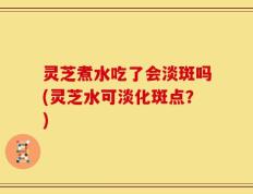 灵芝煮水吃了会淡斑吗(灵芝水可淡化斑点？)