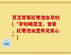 灵芝甘草红枣泡水孕妇(“孕妇喝灵芝、甘草、红枣泡水营养又安心”)