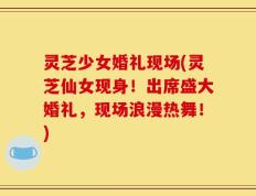 灵芝少女婚礼现场(灵芝仙女现身！出席盛大婚礼，现场浪漫热舞！)