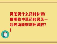 灵芝煲什么药材补肾(用哪些中草药和灵芝一起炖汤能够滋补肾脏？)