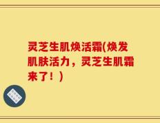 灵芝生肌焕活霜(焕发肌肤活力，灵芝生肌霜来了！)