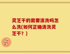 灵芝干的需要清洗吗怎么洗(如何正确清洗灵芝干？)