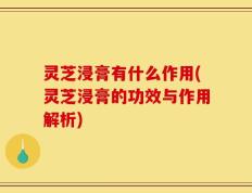 灵芝浸膏有什么作用(灵芝浸膏的功效与作用解析)