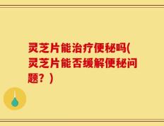 灵芝片能治疗便秘吗(灵芝片能否缓解便秘问题？)