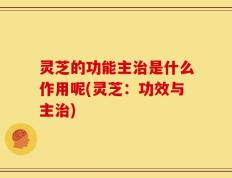 灵芝的功能主治是什么作用呢(灵芝：功效与主治)