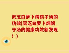 灵芝白萝卜炖鸽子汤的功效(灵芝白萝卜炖鸽子汤的健康功效新发现！)