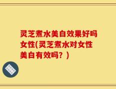 灵芝煮水美白效果好吗女性(灵芝煮水对女性美白有效吗？)