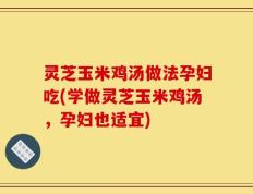 灵芝玉米鸡汤做法孕妇吃(学做灵芝玉米鸡汤，孕妇也适宜)