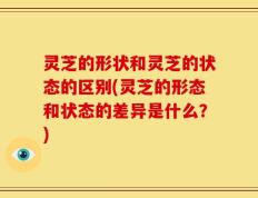 灵芝的形状和灵芝的状态的区别(灵芝的形态和状态的差异是什么？)