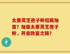 太原灵芝孢子粉招商加盟？加盟太原灵芝孢子粉，开启致富之路？