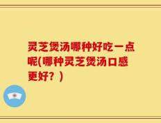 灵芝煲汤哪种好吃一点呢(哪种灵芝煲汤口感更好？)