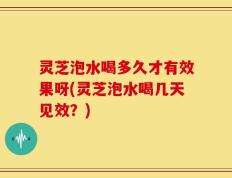 灵芝泡水喝多久才有效果呀(灵芝泡水喝几天见效？)