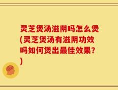 灵芝煲汤滋阴吗怎么煲(灵芝煲汤有滋阴功效吗如何煲出最佳效果？)