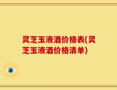 灵芝玉液酒价格表(灵芝玉液酒价格清单)