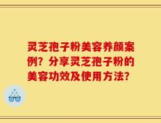 灵芝孢子粉美容养颜案例？分享灵芝孢子粉的美容功效及使用方法？