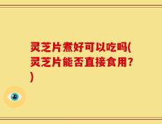 灵芝片煮好可以吃吗(灵芝片能否直接食用？)