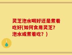 灵芝泡水喝好还是煮着吃好(如何食用灵芝？泡水或煮着吃？)