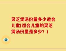 灵芝煲汤份量多少适合儿童(适合儿童的灵芝煲汤份量是多少？)