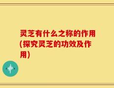 灵芝有什么之称的作用(探究灵芝的功效及作用)