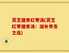 灵芝猪骨红枣汤(灵芝红枣猪骨汤：滋补养生之选)