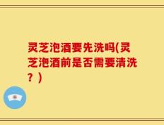 灵芝泡酒要先洗吗(灵芝泡酒前是否需要清洗？)