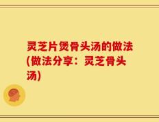 灵芝片煲骨头汤的做法(做法分享：灵芝骨头汤)