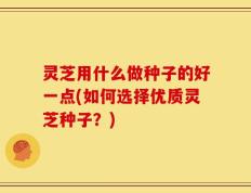 灵芝用什么做种子的好一点(如何选择优质灵芝种子？)