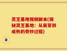 灵芝基地视频脚本(探秘灵芝基地：从萌芽到成熟的奇妙过程)