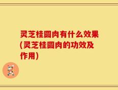 灵芝桂圆肉有什么效果(灵芝桂圆肉的功效及作用)