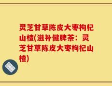 灵芝甘草陈皮大枣枸杞山楂(滋补健脾茶：灵芝甘草陈皮大枣枸杞山楂)