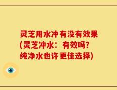 灵芝用水冲有没有效果(灵芝冲水：有效吗？纯净水也许更佳选择)