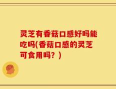 灵芝有香菇口感好吗能吃吗(香菇口感的灵芝可食用吗？)