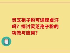 灵芝孢子粉可调理虚汗吗？探讨灵芝孢子粉的功效与应用？