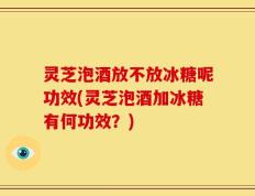 灵芝泡酒放不放冰糖呢功效(灵芝泡酒加冰糖有何功效？)