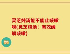 灵芝炖汤能不能止咳嗽呀(灵芝炖汤：有效缓解咳嗽)