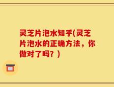 灵芝片泡水知乎(灵芝片泡水的正确方法，你做对了吗？)