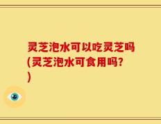 灵芝泡水可以吃灵芝吗(灵芝泡水可食用吗？)