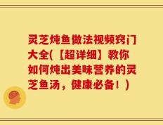 灵芝炖鱼做法视频窍门大全(【超详细】教你如何炖出美味营养的灵芝鱼汤，健康必备！)