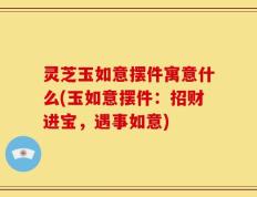 灵芝玉如意摆件寓意什么(玉如意摆件：招财进宝，遇事如意)