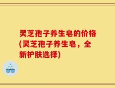 灵芝孢子养生皂的价格(灵芝孢子养生皂，全新护肤选择)