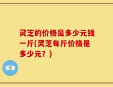 灵芝的价格是多少元钱一斤(灵芝每斤价格是多少元？)