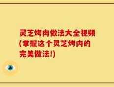 灵芝烤肉做法大全视频(掌握这个灵芝烤肉的完美做法!)
