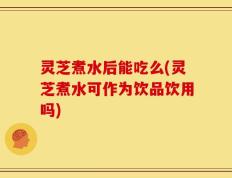 灵芝煮水后能吃么(灵芝煮水可作为饮品饮用吗)