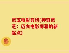 灵芝电影剪切(神奇灵芝：迈向电影屏幕的新起点)