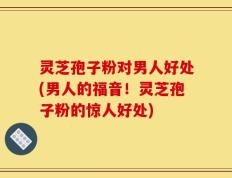 灵芝孢子粉对男人好处(男人的福音！灵芝孢子粉的惊人好处)