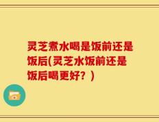 灵芝煮水喝是饭前还是饭后(灵芝水饭前还是饭后喝更好？)