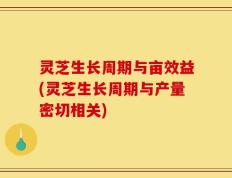 灵芝生长周期与亩效益(灵芝生长周期与产量密切相关)