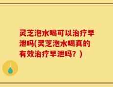 灵芝泡水喝可以治疗早泄吗(灵芝泡水喝真的有效治疗早泄吗？)