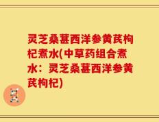 灵芝桑葚西洋参黄芪枸杞煮水(中草药组合煮水：灵芝桑葚西洋参黄芪枸杞)
