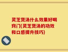灵芝煲汤什么效果好喝窍门(灵芝煲汤的功效和口感提升技巧)